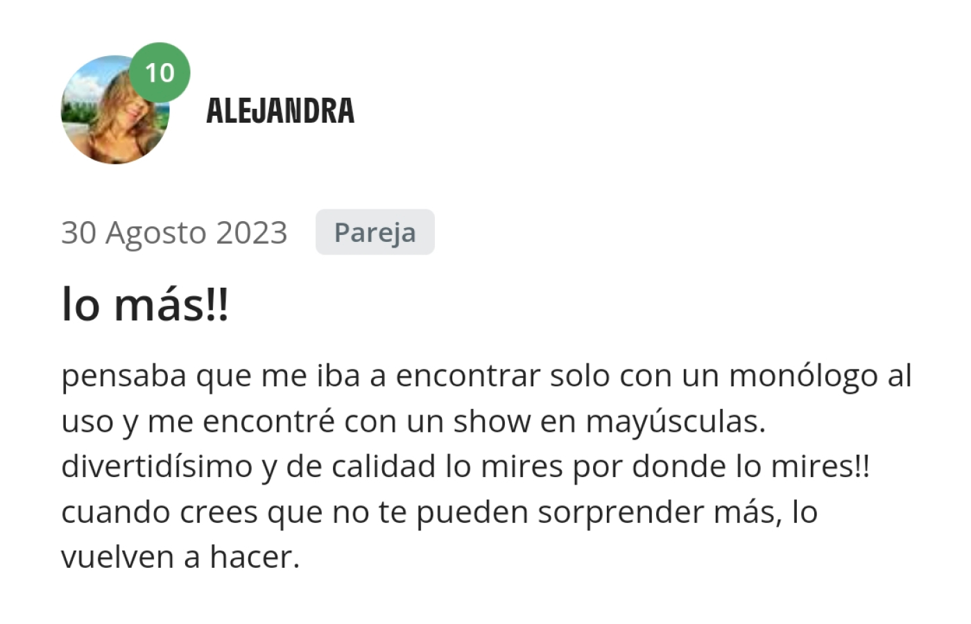 Opinión de Alejandra. Pensaba que me iba a encontrar solo con un monólogo al uso y me encontré con un show en mayúsculas, divertidísimo y de calidad lo mires por donde lo mires. Cuando crees que no te pueden sorprender más, lo vuelven a hacer.