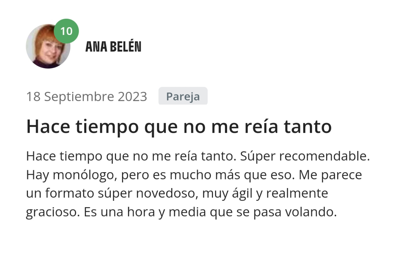 Opinión de Ana Belén. Hace tiempo que no me reía tanto. Super recomendable. Hay un monólogo, pero es mucho más que eso. Me parece un formato super novedoso, muy ágil y realmente gracioso. Es una hora y media que se pasa volando.