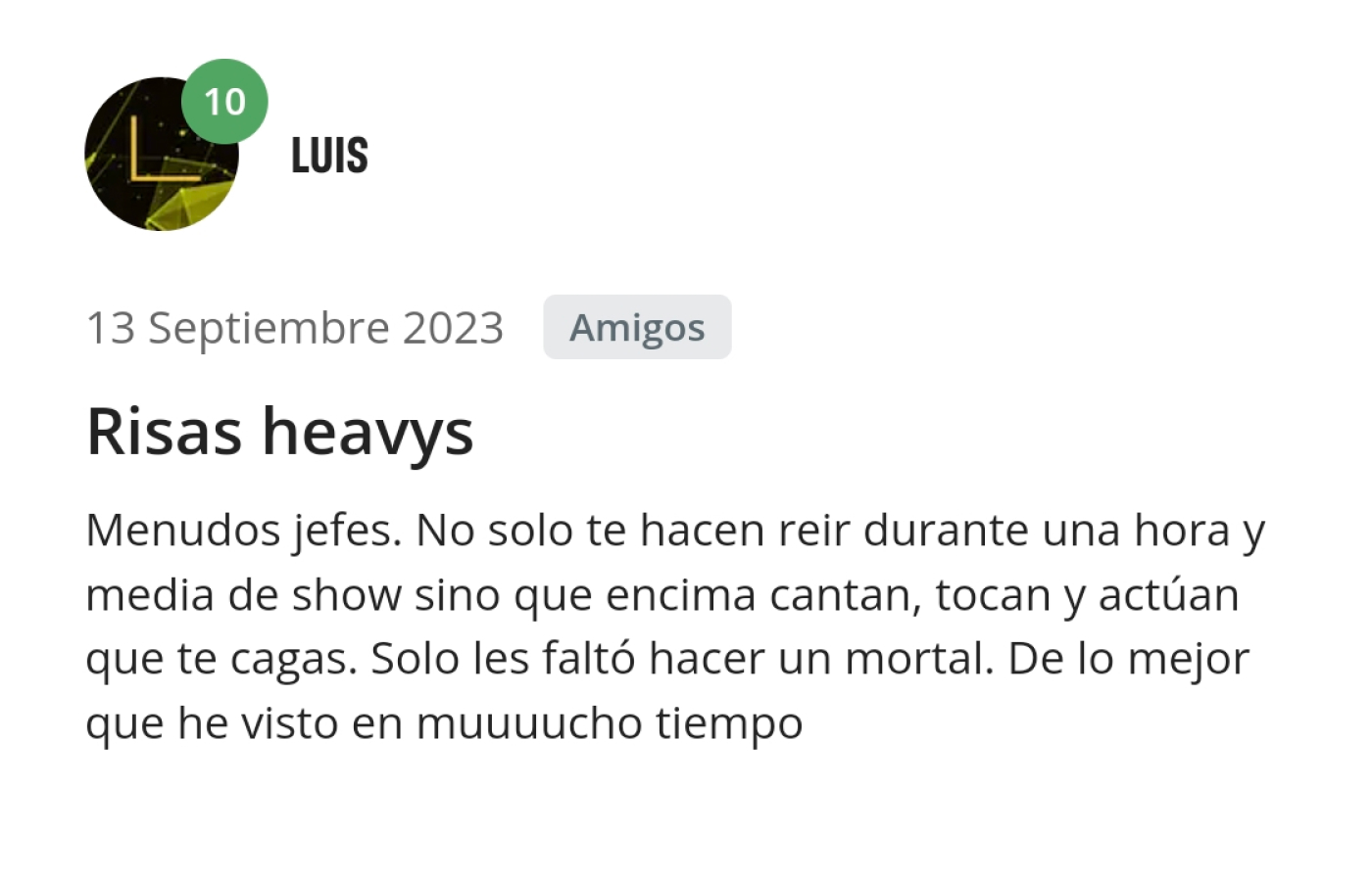 Opinión de Luis. Menudos jefes. No solo te hacen reír durante una hora y media de show sino que encima cantan, tocan y actúan que te cagas. Solo les falto hacer un mortal. De lo mejor que he visto en mucho tiempo.